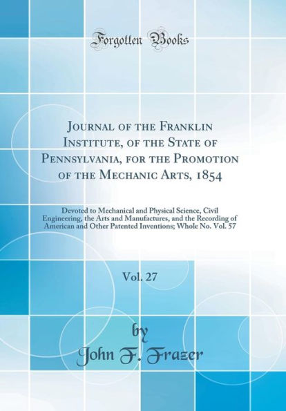 Journal of the Franklin Institute, of the State of Pennsylvania, for the Promotion of the Mechanic Arts, 1854, Vol. 27: Devoted to Mechanical and Physical Science, Civil Engineering, the Arts and Manufactures, and the Recording of American and Other Paten