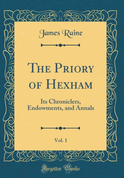The Priory of Hexham, Vol. 1: Its Chroniclers, Endowments, and Annals (Classic Reprint)
