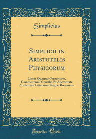 Title: Simplicii in Aristotelis Physicorum: Libros Quattuor Posteriores, Commentaria; Consilio Et Auctoritate Academiae Litterarum Regiae Borussicae (Classic Reprint), Author: Simplicius Simplicius