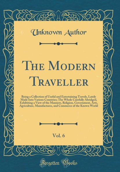 The Modern Traveller, Vol. 6: Being a Collection of Useful and Entertaining Travels, Lately Made Into Various Countries; The Whole Carefully Abridged, Exhibiting a View of the Manners, Religion, Government, Arts, Agriculture, Manufactures, and Commerce of