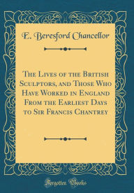 Title: The Lives of the British Sculptors, and Those Who Have Worked in England from the Earliest Days to Sir Francis Chantrey (Classic Reprint), Author: E Beresford Chancellor