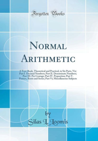 Normal Arithmetic: A Text-Book, Theoretical and Practical, in Six Parts, Viz: Part I. Decimal Numbers; Part II. Denominate Numbers; Part III. Per Centage; Part IV. Proportion; Part V. Powers, Roots and Series; Part Vi; Miscellaneous Subjects
