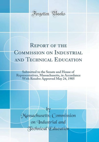 Report of the Commission on Industrial and Technical Education: Submitted to the Senate and House of Representatives, Massachusetts, in Accordance With Resolve Approved May 24, 1905 (Classic Reprint)