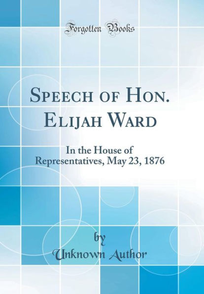 Speech of Hon. Elijah Ward: In the House of Representatives, May 23, 1876 (Classic Reprint)