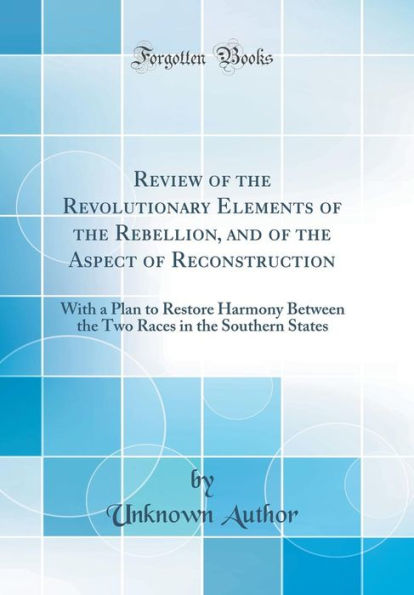 Review of the Revolutionary Elements of the Rebellion, and of the Aspect of Reconstruction: With a Plan to Restore Harmony Between the Two Races in the Southern States (Classic Reprint)