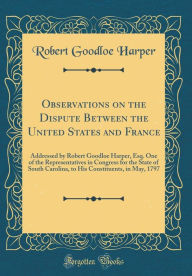 Title: Observations on the Dispute Between the United States and France: Addressed by Robert Goodloe Harper, Esq. One of the Representatives in Congress for the State of South Carolina, to His Constituents, in May, 1797 (Classic Reprint), Author: Robert Goodloe Harper