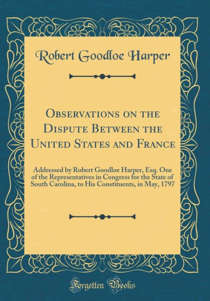 Observations on the Dispute Between the United States and France: Addressed by Robert Goodloe Harper, Esq. One of the Representatives in Congress for the State of South Carolina, to His Constituents, in May, 1797 (Classic Reprint)