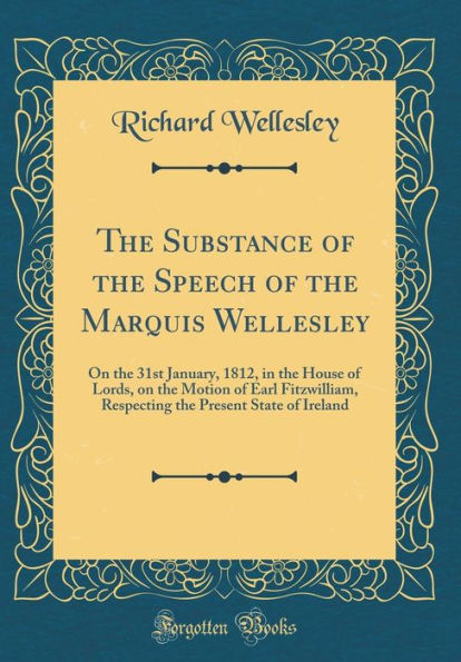 The Substance of the Speech of the Marquis Wellesley: On the 31st January, 1812, in the House of Lords, on the Motion of Earl Fitzwilliam, Respecting the Present State of Ireland (Classic Reprint)
