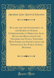 Title: By-Laws for the Government of the Boards of School Commissioners of Maryland, Also, Rules and Regulations for Teachers and Pupils, Together With Forms and Instructions for Transacting All Public School Business (Classic Reprint), Author: Maryland; State Board of Education