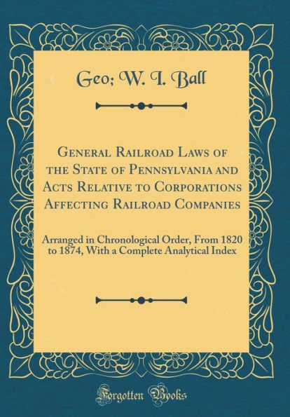 General Railroad Laws of the State of Pennsylvania and Acts Relative to Corporations Affecting Railroad Companies: Arranged in Chronological Order, From 1820 to 1874, With a Complete Analytical Index (Classic Reprint)