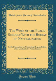 Title: The Work of the Public Schools With the Bureau of Naturalization: In the Preparation for Citizenship Responsibilities of the Candidate for Naturalization (Classic Reprint), Author: United States; Bureau of Naturalization