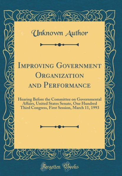 Improving Government Organization and Performance: Hearing Before the Committee on Governmental Affairs, United States Senate, One Hundred Third Congress, First Session, March 11, 1993 (Classic Reprint)