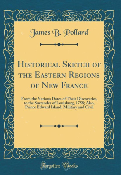 Historical Sketch of the Eastern Regions of New France: From the Various Dates of Their Discoveries, to the Surrender of Louisburg, 1758; Also, Prince Edward Island, Military and Civil (Classic Reprint)