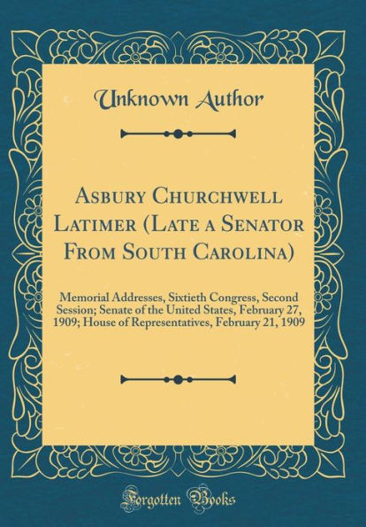 Asbury Churchwell Latimer (Late a Senator From South Carolina): Memorial Addresses, Sixtieth Congress, Second Session; Senate of the United States, February 27, 1909; House of Representatives, February 21, 1909 (Classic Reprint)