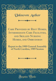 Title: Care Provided by Rest Homes, Intermediate Care Facilities, and Skilled Nursing Homes, and Ombudsman: Report to the 1989 General Assembly of North Carolina, 1989 Session (Classic Reprint), Author: Unknown Author