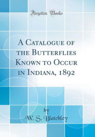 Title: A Catalogue of the Butterflies Known to Occur in Indiana, 1892 (Classic Reprint), Author: W. S. Blatchley