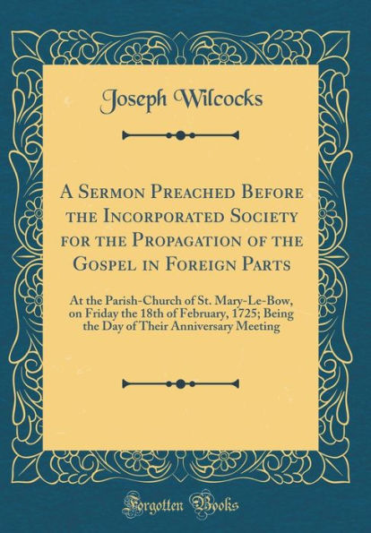 A Sermon Preached Before the Incorporated Society for the Propagation of the Gospel in Foreign Parts: At the Parish-Church of St. Mary-Le-Bow, on Friday the 18th of February, 1725; Being the Day of Their Anniversary Meeting (Classic Reprint)