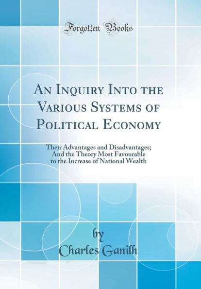 An Inquiry Into the Various Systems of Political Economy: Their Advantages and Disadvantages; And the Theory Most Favourable to the Increase of National Wealth (Classic Reprint)