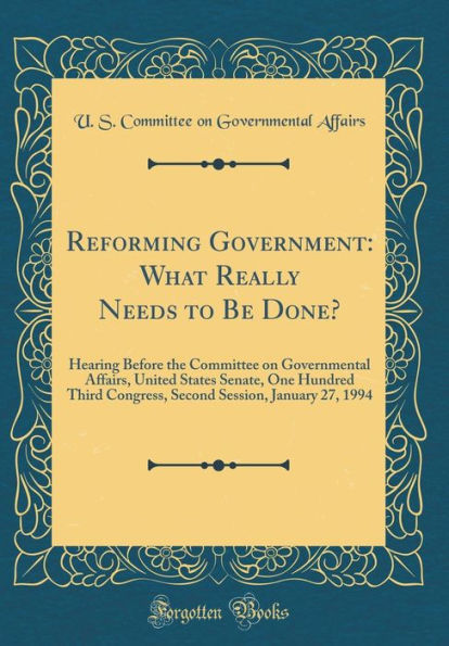 Reforming Government: What Really Needs to Be Done?: Hearing Before the Committee on Governmental Affairs, United States Senate, One Hundred Third Congress, Second Session, January 27, 1994 (Classic Reprint)