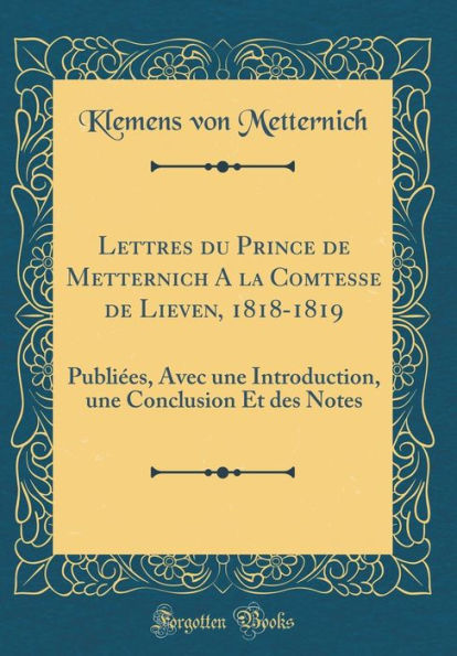 Lettres du Prince de Metternich A la Comtesse de Lieven, 1818-1819: Publiées, Avec une Introduction, une Conclusion Et des Notes (Classic Reprint)