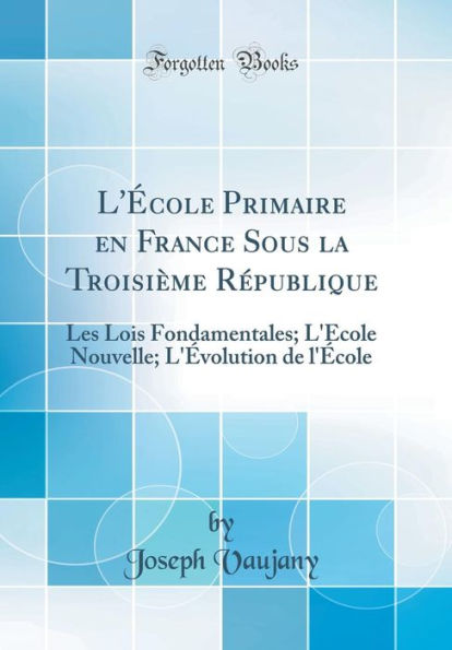 L'École Primaire en France Sous la Troisième République: Les Lois Fondamentales; L'École Nouvelle; L'Évolution de l'École (Classic Reprint)