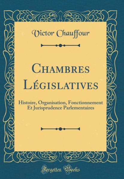 Chambres Législatives: Histoire, Organisation, Fonctionnement Et Jurisprudence Parlementaires (Classic Reprint)