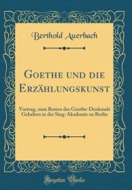 Title: Goethe und die Erzählungskunst: Vortrag, zum Besten des Goethe-Denkmals Gehalten in der Sing-Akademie zu Berlin (Classic Reprint), Author: Berthold Auerbach