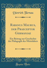 Title: Rabanus Maurus, der Praeceptor Germaniae: Ein Beitrag zur Geschichte der Pädagogik des Mittelalters (Classic Reprint), Author: Dietrich Türnau