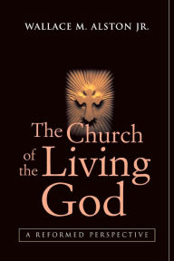 Title: The Church of the Living God: A Reformed Perspective, Author: Wallace M. Alston Jr.