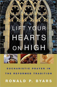 Title: Lift Your Hearts on High: Eucharistic Prayer in the Reformed Tradition, Author: Ronald P. Byars