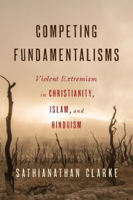 Title: Competing Fundamentalisms: Violent Extremism in Christianity, Islam, and Hinduism, Author: Sathianathan Clarke