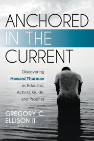 Title: Anchored in the Current: Discovering Howard Thurman as Educator, Activist, Guide, and Prophet, Author: Gregory C. Ellison II