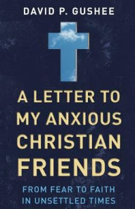 Title: A Letter to My Anxious Christian Friends: From Fear to Faith in Unsettled Times, Author: David P. Gushee