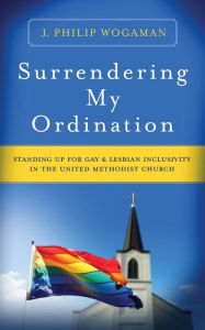 Title: Surrendering My Ordination: Standing Up for Gay and Lesbian Inclusivity in The United Methodist Church, Author: J. Philip Wogaman