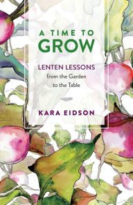 Title: A Time to Grow: Lenten Lessons from the Garden to the Table, Author: Kara Eidson