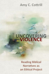Title: Uncovering Violence: Reading Biblical Narratives as an Ethical Project, Author: Amy Cottrill