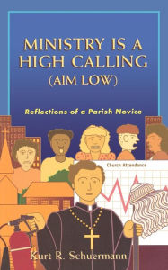 Title: Ministry Is a High Calling (Aim Low): Reflections of a Parish Novice, Author: Kurt R. Schuermann