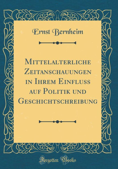 Mittelalterliche Zeitanschauungen in Ihrem Einfluss auf Politik und Geschichtschreibung (Classic Reprint)