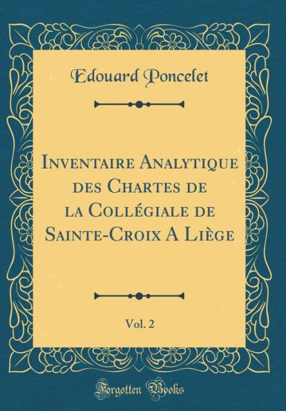 Inventaire Analytique des Chartes de la Collégiale de Sainte-Croix A Liège, Vol. 2 (Classic Reprint)