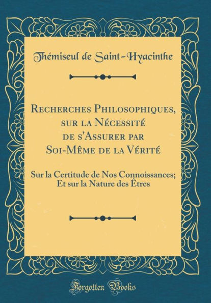 Recherches Philosophiques, sur la Nécessité de s'Assurer par Soi-Même de la Vérité: Sur la Certitude de Nos Connoissances; Et sur la Nature des Êtres (Classic Reprint)