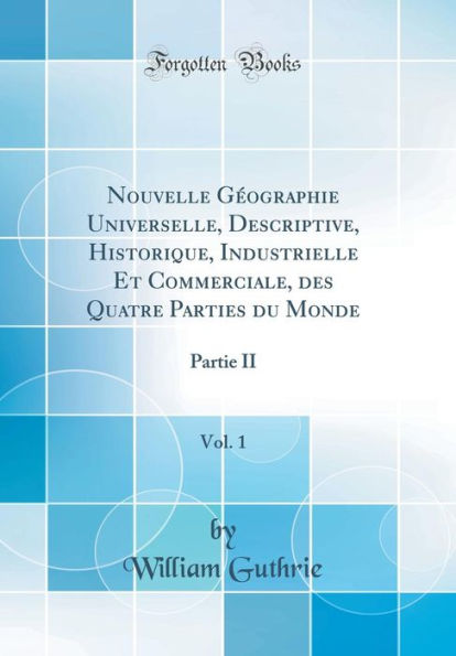 Nouvelle Gï¿½ographie Universelle, Descriptive, Historique, Industrielle Et Commerciale, Des Quatre Parties Du Monde, Vol. 1: Partie II (Classic Reprint)
