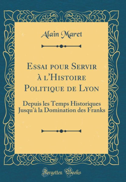 Essai Pour Servir ï¿½ L'Histoire Politique de Lyon: Depuis Les Temps Historiques Jusqu'ï¿½ La Domination Des Franks (Classic Reprint)