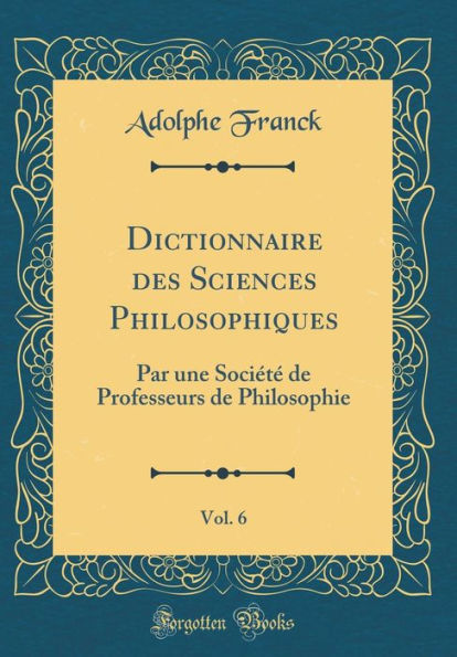 Dictionnaire des Sciences Philosophiques, Vol. 6: Par une Société de Professeurs de Philosophie (Classic Reprint)