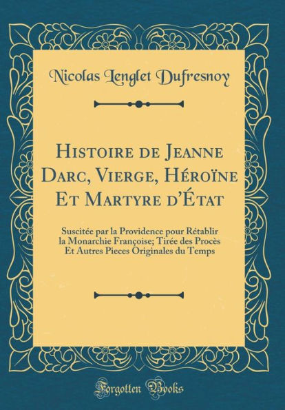 Histoire de Jeanne Darc, Vierge, Héroïne Et Martyre d'État: Suscitée par la Providence pour Rétablir la Monarchie Françoise; Tirée des Procès Et Autres Pieces Originales du Temps (Classic Reprint)