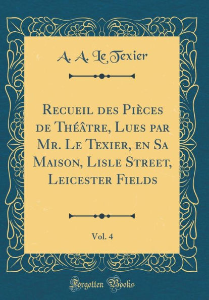 Recueil des Pièces de Théâtre, Lues par Mr. Le Texier, en Sa Maison, Lisle Street, Leicester Fields, Vol. 4 (Classic Reprint)