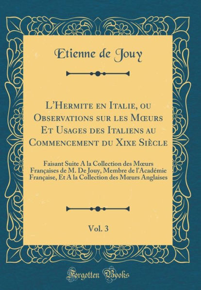 L'Hermite en Italie, ou Observations sur les Mours Et Usages des Italiens au Commencement du Xixe Siècle, Vol. 3: Faisant Suite A la Collection des Mours Françaises de M. De Jouy, Membre de l'Académie Française, Et A la Collection des Mours Angla