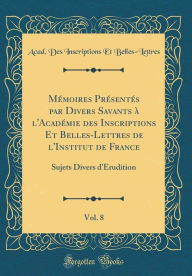 Title: Mémoires Présentés par Divers Savants à l'Académie des Inscriptions Et Belles-Lettres de l'Institut de France, Vol. 8: Sujets Divers d'Érudition (Classic Reprint), Author: Acad. Des Inscriptions E Belles-Lettres