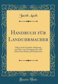 Title: Handbuch für Landuhrmacher: Oder Leicht Fassliche Anleitung, wie Man, vom Geringsten bis zum Schwersten Stück, und Stufenweise (Classic Reprint), Author: Jacob Auch