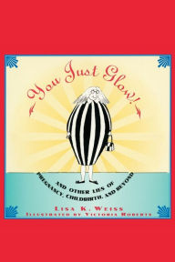 Title: YOU JUST GLOW! AND OTHER LIES OF PREGNANCY, CHILDBIRTH, AND BEYOND, Author: Lisa Weiss