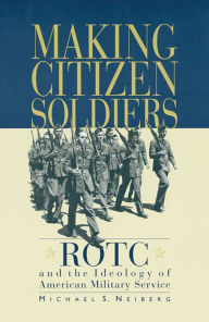 Title: Making Citizen-Soldiers: ROTC and the Ideology of American Military Service / Edition 1, Author: Michael S. Neiberg